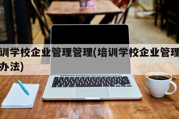 培训学校企业管理管理(培训学校企业管理管理办法)